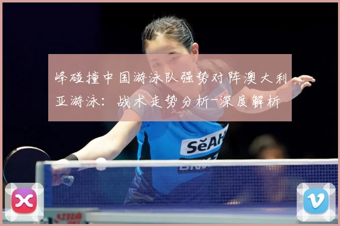 峰碰撞中国游泳队强势对阵澳大利亚游泳：战术走势分析-深度解析