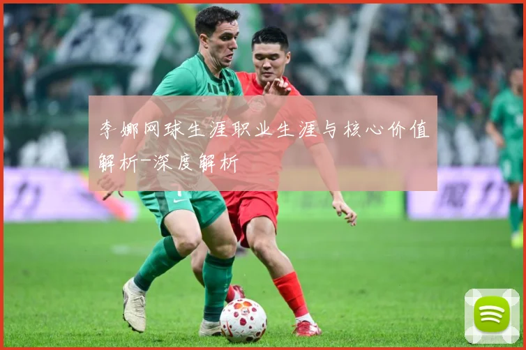 李娜网球生涯职业生涯与核心价值解析-深度解析