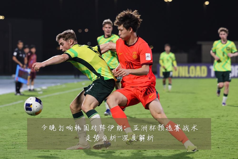 今晚打响韩国对阵伊朗:亚洲杯预选赛战术走势分析-深度解析