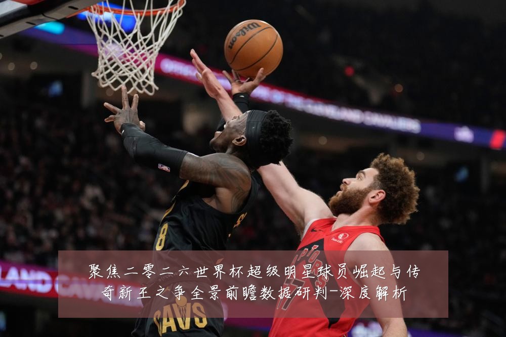 聚焦二零二六世界杯超级明星球员崛起与传奇新王之争全景前瞻数据研判-深度解析