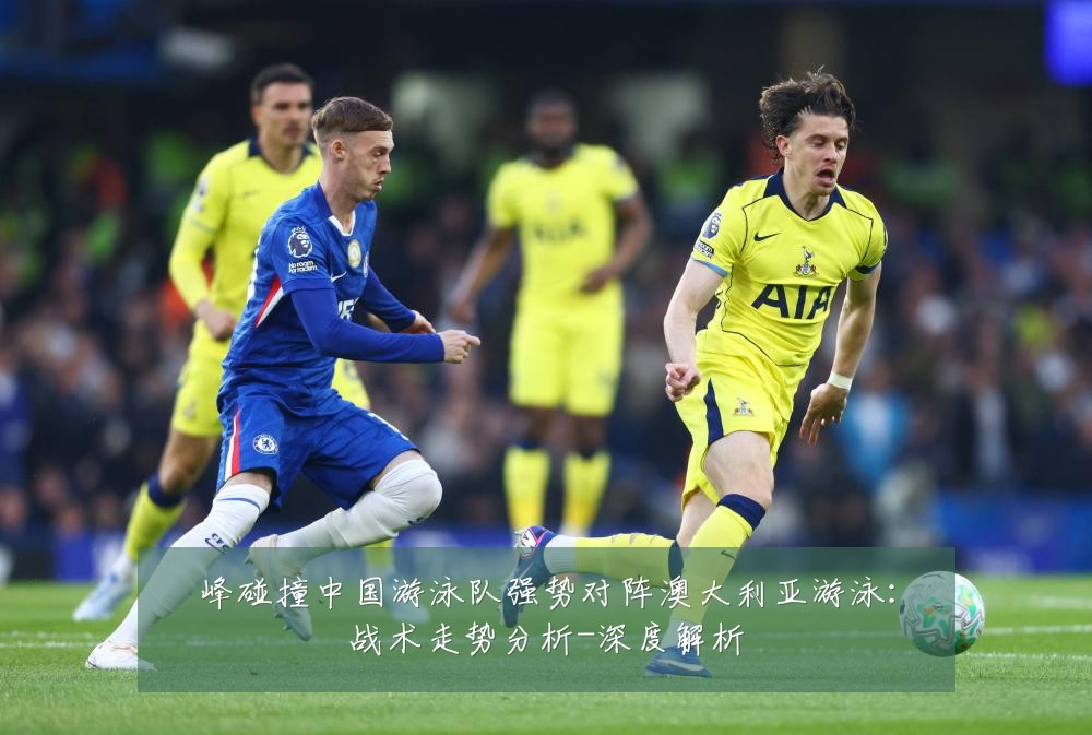 峰碰撞中国游泳队强势对阵澳大利亚游泳:战术走势分析-深度解析